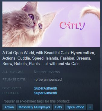 The Catly Steam page description: A Cat Open World, with Beautiful Cats. Hyperrealism, Actions, Cuddle, Speed, Islands, Fashion, Dreams, Snow, Robots, Plants -- all with and via Cats.