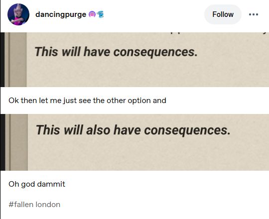 a tumblr post containing screengrabs from fallen london.

"this will have consequences"
ok then let me just see the other option and
"this will also have consequences"
oh god damnit
#fallen london