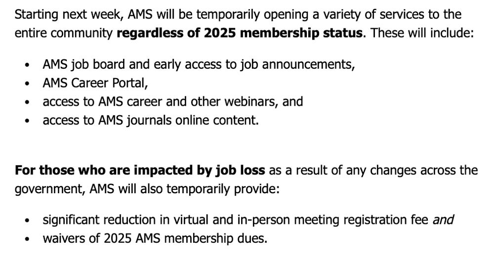 Starting next week, AMS will be temporarily opening a variety of services to the entire community regardless of 2025 membership status. These will include:
• AMS job board and early access to job announcements,
• AMS Career Portal,
• access to AMS career and other webinars, and
• access to AMS journals online content.
 
For those who are impacted by job loss as a result of any changes across the government, AMS will also temporarily provide:
• significant reduction in virtual and in-person meeting registration fee and
• waivers of 2025 AMS membership dues.
