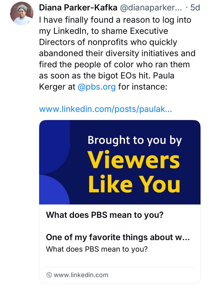 Diana Parker-Kafka @dianaparker... • 5d
I have finally found a reason to log into my LinkedIn, to shame Executive Directors of nonprofits who quickly abandoned their diversity initiatives and fired the people of color who ran them as soon as the bigot EOs hit. Paula Kerger at@pbs.org for instance
