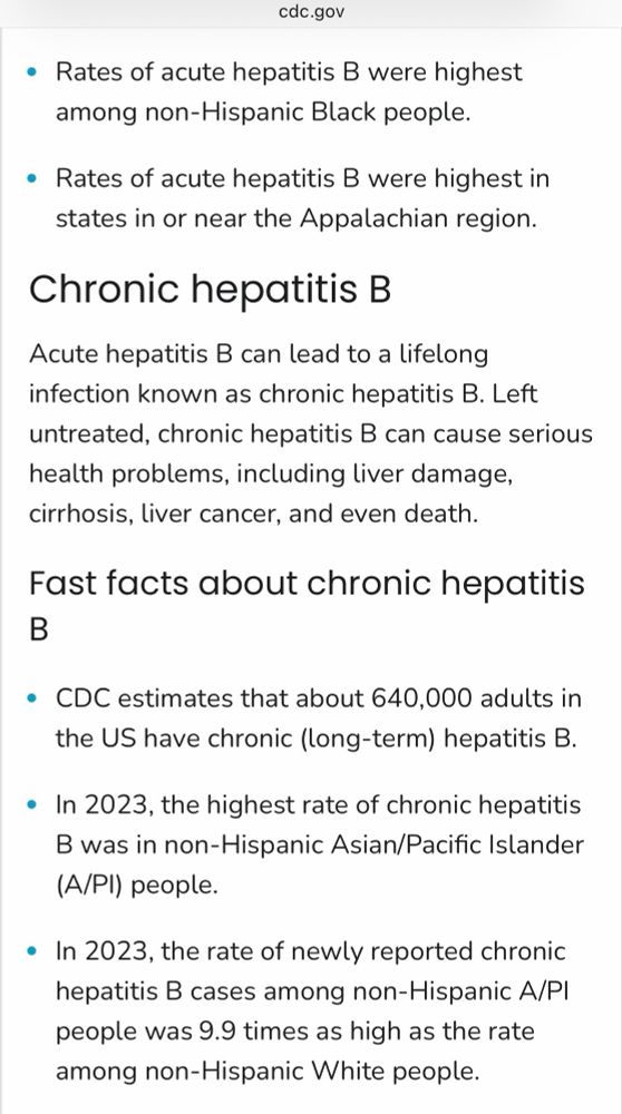 cdc.gov
• Rates of acute hepatitis B were highest among non-Hispanic Black people.
• Rates of acute hepatitis B were highest in states in or near the Appalachian region.
Chronic hepatitis B
Acute hepatitis B can lead to a lifelong infection known as chronic hepatitis B. Left untreated, chronic hepatitis B can cause serious health problems, including liver damage, cirrhosis, liver cancer, and even death.
Fast facts about chronic hepatitis
B
• CDC estimates that about 640,000 adults in the US have chronic (long-term) hepatitis B.
• In 2023, the highest rate of chronic hepatitis B was in non-Hispanic Asian/Pacific Islander (A/PI) people.
• In 2023, the rate of newly reported chronic hepatitis B cases among non-Hispanic A/Pl people was 9.9 times as high as the rate among non-Hispanic White people.
