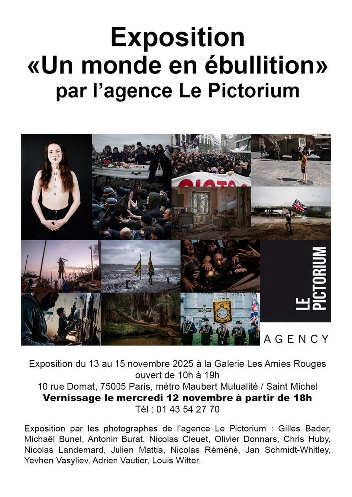 Exposition
«Un monde en ébullition» par l'agence Le Pictorium
LE
PICTORIUM
AGENCY
Exposition du 13 au 15 novembre 2025 à la Galerie Les Amies Rouges ouvert de 10h à 19h
10 rue Domat, 75005 Paris, métro Maubert Mutualité / Saint Michel
Vernissage le mercredi 12 novembre à partir de 18h
Tel : 01 43 54 27 70
Exposition par les photographes de l'agence Le Pictorium : Gilles Bader, Michaël Bunel, Antonin Burat, Nicolas Cleuet, Olivier Donnars, Chris Huby, Nicolas Landemard, Julien Mattia, Nicolas Réméné, Jan Schmidt-Whitley, Yevhen Vasyliev, Adrien Vautier, Louis Witter.
