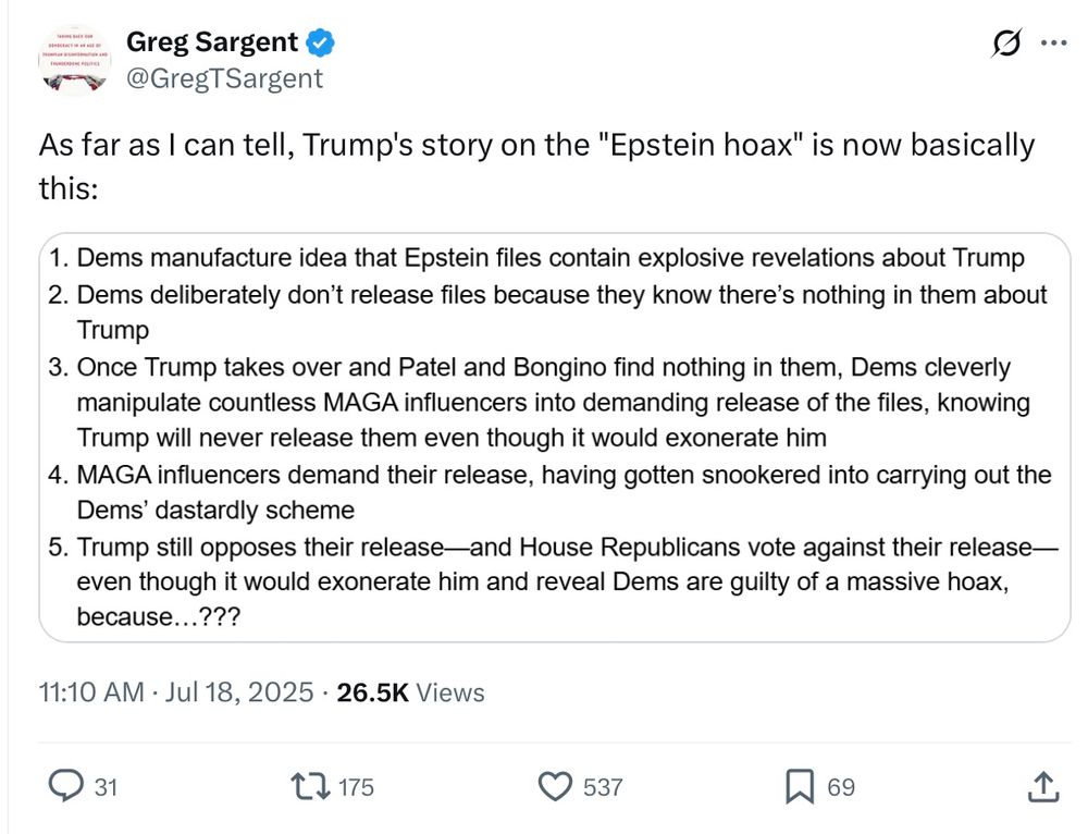 As far as I can tell, Trump's story on the "Epstein hoax" is now basically this:
1. Dems manufacture idea that Epstein files contain explosive revelations about Trump
2. Dems deliberately don't release files because they know there's nothing in them about
Trump
3. Once Trump takes over and Patel and Bongino find nothing in them, Dems cleverly manipulate countless MAGA influencers into demanding release of the files, knowing Trump will never release them even though it would exonerate him
4. MAGA influencers demand their release, having gotten snookered into carrying out the Dems' dastardly scheme
5. Trump still opposes their release-and House Republicans vote against their release— even though it would exonerate him and reveal Dems are guilty of a massive hoax, because...???
11:10 AM • Jul 18, 2025 • 26.5K Views