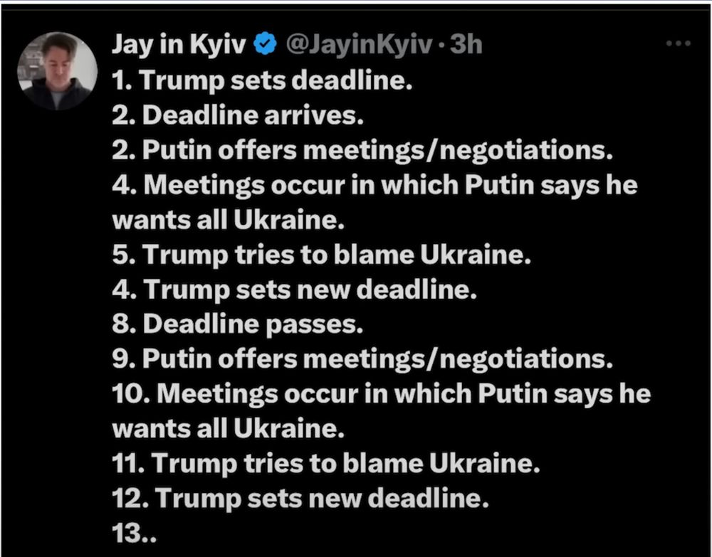 Jay in Kyiv & @JayinKyiv • 3h
1. Trump sets deadline.
2. Deadline arrives.
2. Putin offers meetings/negotiations.
4. Meetings occur in which Putin says he wants all Ukraine.
5. Trump tries to blame Ukraine.
4. Trump sets new deadline.
8. Deadline passes.
9. Putin offers meetings/ negotiations.
10. Meetings occur in which Putin says he wants all Ukraine.
11. Trump tries to blame Ukraine.
12. Trump sets new deadline.
13..
