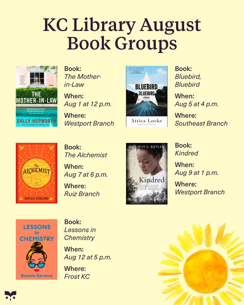 KC Library August Book Groups:
The Mother-in-Law at the Westport Branch on August 1 at 12 p.m.
Bluebird, Bluebird at the Southeast Branch on August 5 at 4 p.m.
The Alchemist at the Ruiz Branch on August 7 at 6 p.m.
Kindred at the Westport Branch on August 9 at 1 p.m.
Lessons in Chemistry on August 12 at 5 p.m.