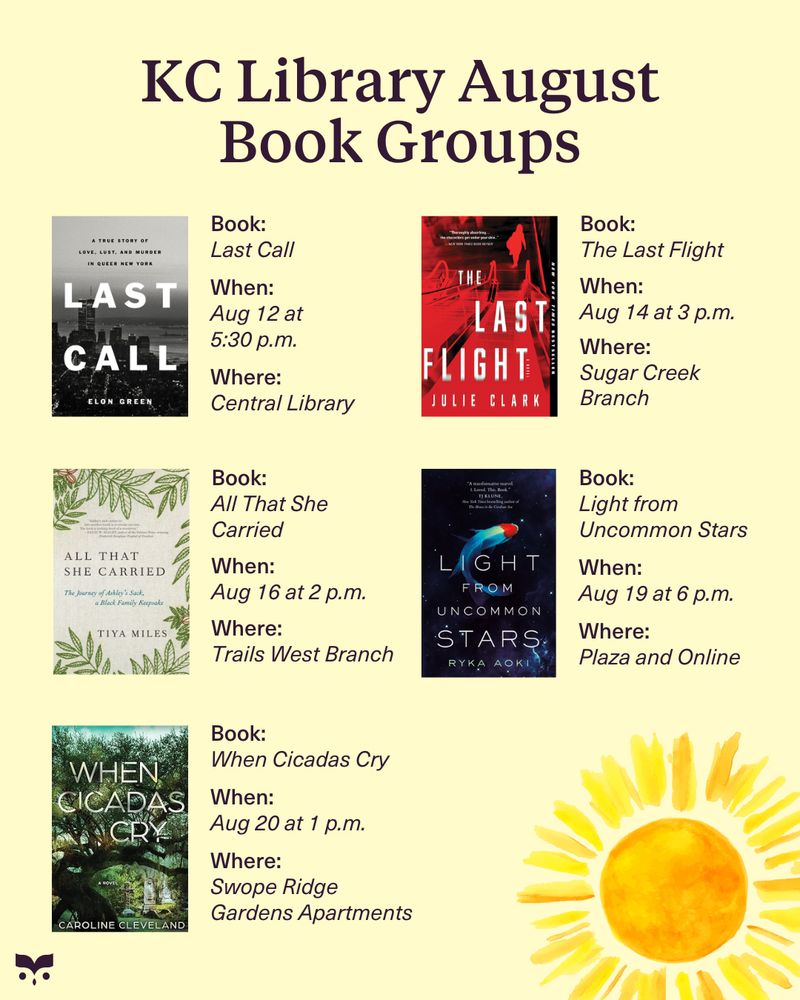 KC Library August Book Groups:
Last Call at the Central Library on August 12 at 5:30 p.m.
The Last Flight at the Sugar Creek Branch on August 14 at 3 p.m.
All That She Carried at the Trails West Branch on August 16 at 2 p.m.
Light from Uncommon Stars at the Plaza Branch and online on August 19 at 6 p.m.
When Cicadas Cry at the Swope Ridge 
Gardens Apartments on August 20 at 1 p.m.