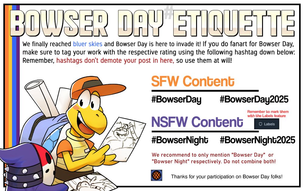 Bowser Day Etiquette infographic.
"We finally reached bluer skies and Bowser Day is here to invade them! If you do fan art for Bowser Day, make sure to tag your work with the respective rating using the following hashtags down below: Remember, hashtags don't demote your posts in here, so use them at will!

SFW Content
#BowserDay #BowserDay2025

NSFW Content (Remember to mark them with the Labels feature)
#BowserNight #BowserNight2025

We recommend to only mention "Bowser Day" or "Bowser Night" respectively. Do not combine both!

Thanks for your participation on Bowser Day folks!