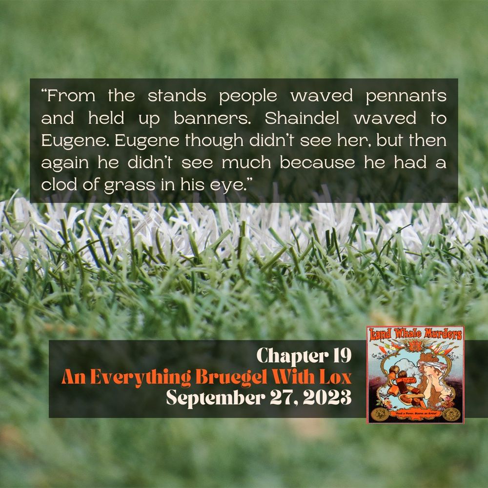 ID: A close-up photograph of a green football field, zoomed in on one of the white lines. Text states: “From the stands people waved pennants and held up banners. Shaindel waved to Eugene. Eugene though didn’t see her, but then again he didn’t see much because he had a clod of grass in his eye.” | Chapter 19 | An Everything Bruegel With Lox | September 27, 2023 | In the bottom-right corner is the Land Whale Murders Season 2 Logo. The words Land Whale Murders are in a muted orange. Depicted are an array of images set within an ornate frame with the flags of different nations sprouting from the top. Within the frame is blue sky, crowds, a nude classical style woman with long brown hair and stress lines bisecting her forehead indicating fever. A number of chocolates are cascaded next to the woman. In a secondary ornate frame on an orange background are the words "Feed a Fever, Starve and Artist."