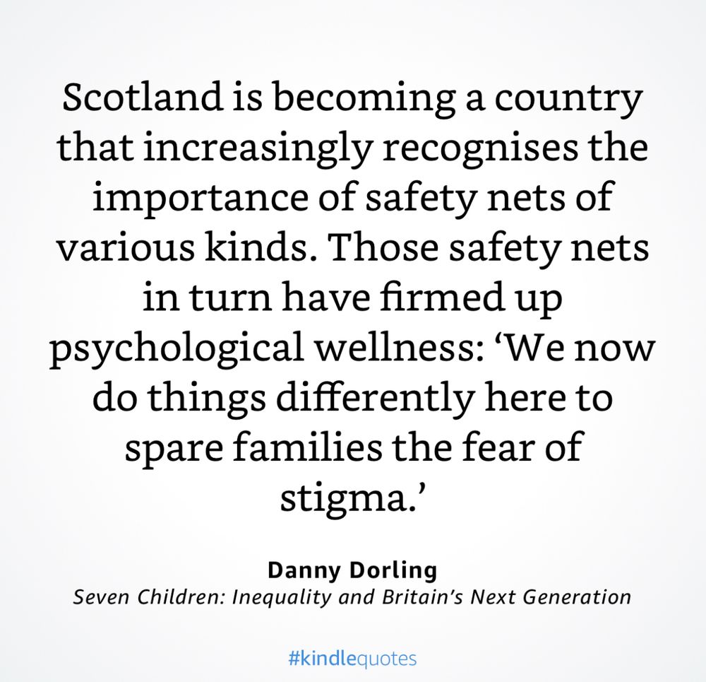 Scotland is becoming a country that increasingly recognises the importance of safety nets of various kinds. Those safety nets in turn have firmed up
psychological wellness: 'We now do things differently here to spare families the fear of stigma.
Danny Dorling
Seven Children: Inequality and Britain's Next Generation
#kindlequotes