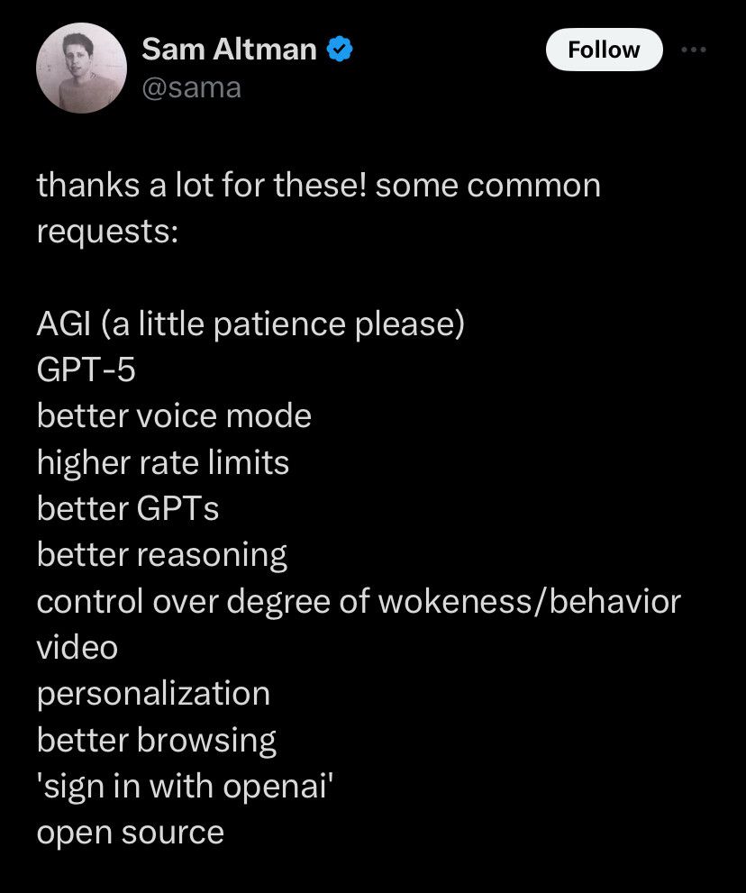 Sam Altman
thanks a lot for these! some common requests:
AGI (a little patience please)
GPT-5
better voice mode higher rate limits better GPTs better reasoning
control over degree of wokeness/behavior video
personalization better browsing
'sign in with openai' open source
