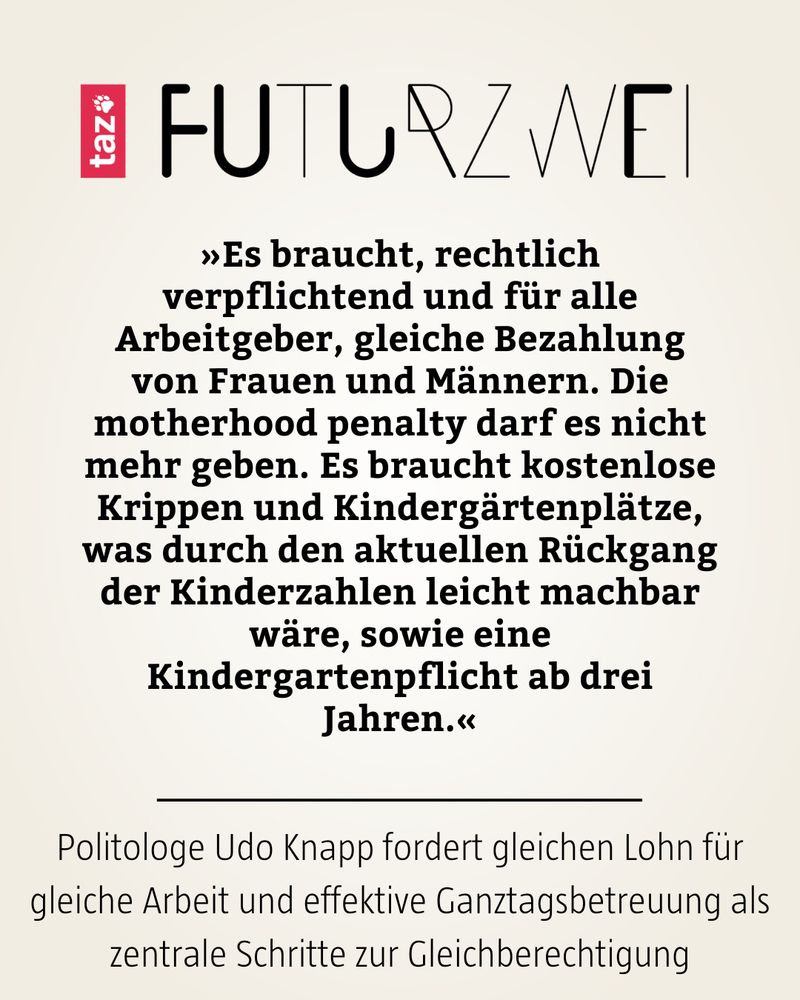 »Es braucht, rechtlich verpflichtend und für alle Arbeitgeber, gleiche Bezahlung von Frauen und Männern. Die motherhood penalty darf es nicht mehr geben. Es braucht kostenlose Krippen und Kindergärtenplätze, was durch den aktuellen Rückgang der Kinderzahlen leicht machbar wäre, sowie eine Kindergartenpflicht ab drei Jahren.«

Politologe Udo Knapp fordert gleichen Lohn für gleiche Arbeit und effektive Ganztagsbetreuung als zentrale Schritte zur Gleichberechtigung