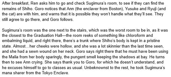 A WIP from the Scholomance AU. It reads: "After breakfast, Ren asks him to go and check Sugimura’s room, to see if they can find the remains of Shiho. Goro notices that Ann (the enclaver from Boston), Yusuke and Ryuji (and the cat) are with him, and warns that it is possible they won’t handle what they’ll see. They still agree to go there, and Goro follows.

Sugimura’s room was the one next to the stairs, which was the worst room to be in, as it was the closest to the Graduation Hall—the room reeks of something like chloroform and embalming liquid, and right there, there’s a trunk where Shiho’s body is kept in a pristine state. Almost…her cheeks were hollow, and she was a lot skinnier than the last time seen, and she had a sewn wound on her neck. Goro says right there that he must have been using the Malia from her body sparingly, the pungent smell keeping the shadows at bay. He turns then to see Ann crying. She says thank you to Goro, for which he doesn’t understand, and he excuses himself to go to classes as usual. Unbeknownst to the rest, he took Sugimura’s mana sharer from the Tokyo Enclave."