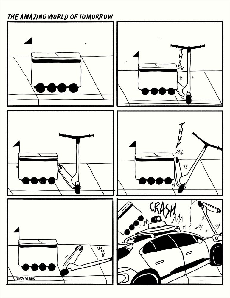 6-panel cartoon by Rory Blank: THE AMAZING WORLD OF TOMORROW

An autonomous delivery cart attempts to get past a discarded e-scooter by bumping into it with a "thup". It tries again with a larger "THUP". The scooter falls over with a "wok".

A Waymo enters with a CRASH sending both flying