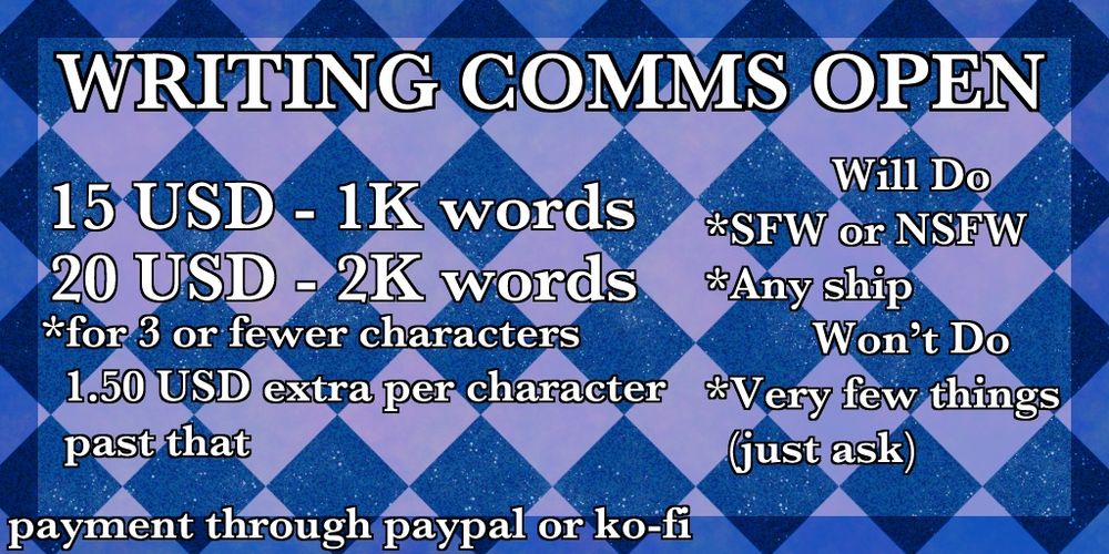 WRITING COMMS OPEN
15 USD - 1K words
20 USD - 2K words 
*for 3 or fewer characters, 1.50 USD extra per character past that

Will Do
*SFW or NSFW
*Any ship
Won’t Do
*Very few things (just ask)

payment through paypal or ko-fi 