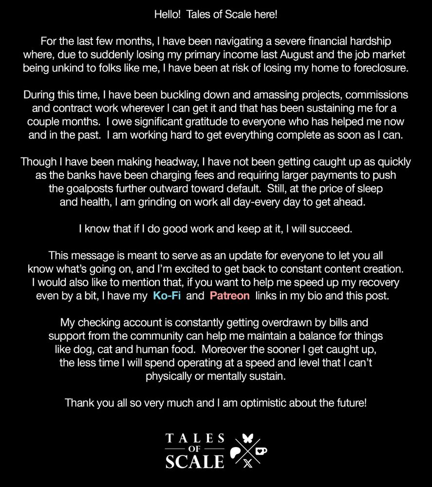 Hello!  Tales of Scale here!  For the last few months, I have been navigating a severe financial hardship where, due to suddenly losing my primary income last August and the job market being unkind to folks like me, I have been at risk of losing my home to foreclosure.  During this time, I have been buckling down and amassing projects, commissions and contract work wherever I can get it and that has been sustaining me for a couple months.  I owe significant gratitude to everyone who has helped me now and in the past.  I am working hard to get everything complete as soon as I can. 
 Though I have been making headway, I have not been getting caught up as quickly as the banks have been charging fees and requiring larger payments to push the goalposts further outward toward default.  Still, at the price of sleep and health, I am grinding on work all day-every day to get ahead.  I know that if I do good work and keep at it, I will succeed. This message is meant to serve as an update for everyone to let you all know what’s going on, and I’m excited to get back to constant content creation. I would also like to mention that, if you want to help me speed up my recovery even by a bit, I have my  Ko-Fi  and  Patreon  links in my bio and this post.  My checking account is constantly getting overdrawn by bills and support from the community can help me maintain a balance for things like dog, cat and human food.  Moreover the sooner I get caught up, the less time I will spend operating at a speed and level that I can’t physically or mentally sustain.  Thank you all so very much and I am optimistic about the future!