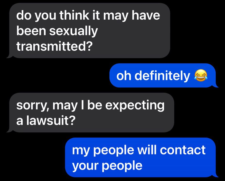 screenshot of text messages: 
“do you think it may have been sexually transmitted” “oh definitely” “sorry, may i be expecting a lawsuit!” “my people will contact your people”