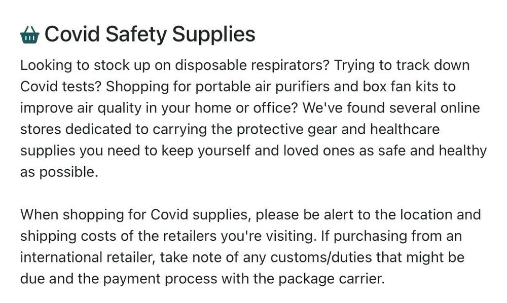 Covid Safety Supplies
Looking to stock up on disposable respirators? Trying to track down Covid tests? Shopping for portable air purifiers and box fan kits to improve air quality in your home or office? We've found several online stores dedicated to carrying the protective gear and healthcare supplies you need to keep yourself and loved ones as safe and healthy as possible.
When shopping for Covid supplies, please be alert to the location and shipping costs of the retailers you're visiting. If purchasing from an international retailer, take note of any customs/duties that might be due and the payment process with the package carrier.
