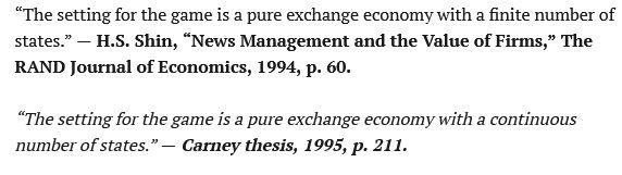 “The setting for the game is a pure exchange economy with a finite number of states.” — H.S. Shin, “News Management and the Value of Firms,” The RAND Journal of Economics, 1994, p. 60.
Article content

“The setting for the game is a pure exchange economy with a continuous number of states.” — Carney thesis, 1995, p. 211.