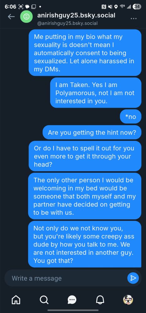 DM from "anirishguy25.bsky.social" - Part 3

Me: Me putting in my bio what my sexuality is doesn't mean I automatically consent to being sexualized. Let alone harassed in my DMs.
Me: I am Taken. Yes I am polyamorous,  not I'm not interested in you.
Me: *no
Me: Are you getting the hint now?
Me: Or do I have to spell it out for you even more to get it through your head?

The guy didn't really respond during this whole thing but I essentially told the dude that we don't like creeps and we aren't looking for some creepy guy to be on our relationship in the first place.