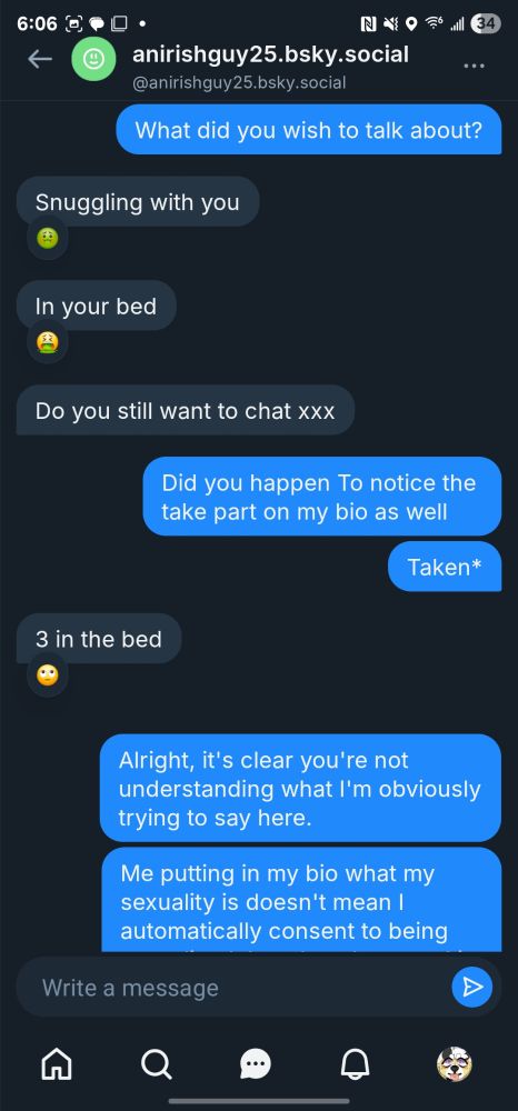 DM from "anirishguy25.bsky.social" - Part 2

Me: What did you wish to talk about?
"anirishguy25": Snuggling with you (grossed out [🤢] emoji by me)
"anirishguy25": In your bed (vomit [🤮] emoji by me)
"anirishguy25": Do you still want to chat xxx
Me: Did you happen to notice the take part on my bio as well?
Me: *taken
"anirishguy25": 3 in the bed (eyerolling [🙄] emoji by me)
Me: Alright, it's clear you're not understanding what I'm obviously trying to say here.
Me: Me putting in my bio what my sexuality is doesn't mean I automatically consent to being (message cut off in image)