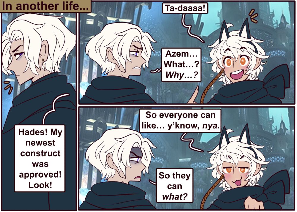 caption: in another life

someone calls out to hades from off panel: "hades! my newest construct was approved! look!"

hades turns to see azem is wearing a car-eared headband. "Ta-daaaa!" says azem.

hades looks tired and annoyed. "azem... what...? why...?"

azem smiles and holds up a hand like a cat's paw. "so everyone can like... y'know, nya."

hades is confused. "so they can what?"