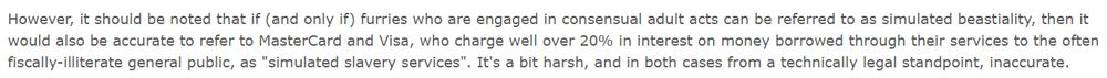 Photos of text from the article: However, it should be noted that if (and only if) furries who are engaged in consensual adult acts can be referred to as simulated beastiality, then it would also be accurate to refer to MasterCard and Visa, who charge well over 20% in interest on money borrowed through their services to the often fiscally-illiterate general public, as "simulated slavery services". It's a bit harsh, and in both cases from a technically legal standpoint, inaccurate.