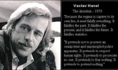 Vaclav Havel

The dissident - 1979

"Because the regime is captive to its own lies, it must falsify everything. It falsifies the past. It falsifies the present, and it falsifies the future. It falsifies statistics.

"It pretends not to possess an omnipotent and unprincipled police apparatus. It pretends to respect human rights. It pretends to prosecute no one. It pretends to fear nothing. It pretends to pretend nothing."
