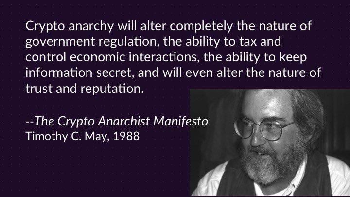 Crypto anarchy will alter completely the nature of government regulation, the ability to tax and control economic interactions, the ability to keep information secret, and will even alter the nature of trust and reputation.
--The Crypto Anarchist Manifesto
Timothy C. May, 1988