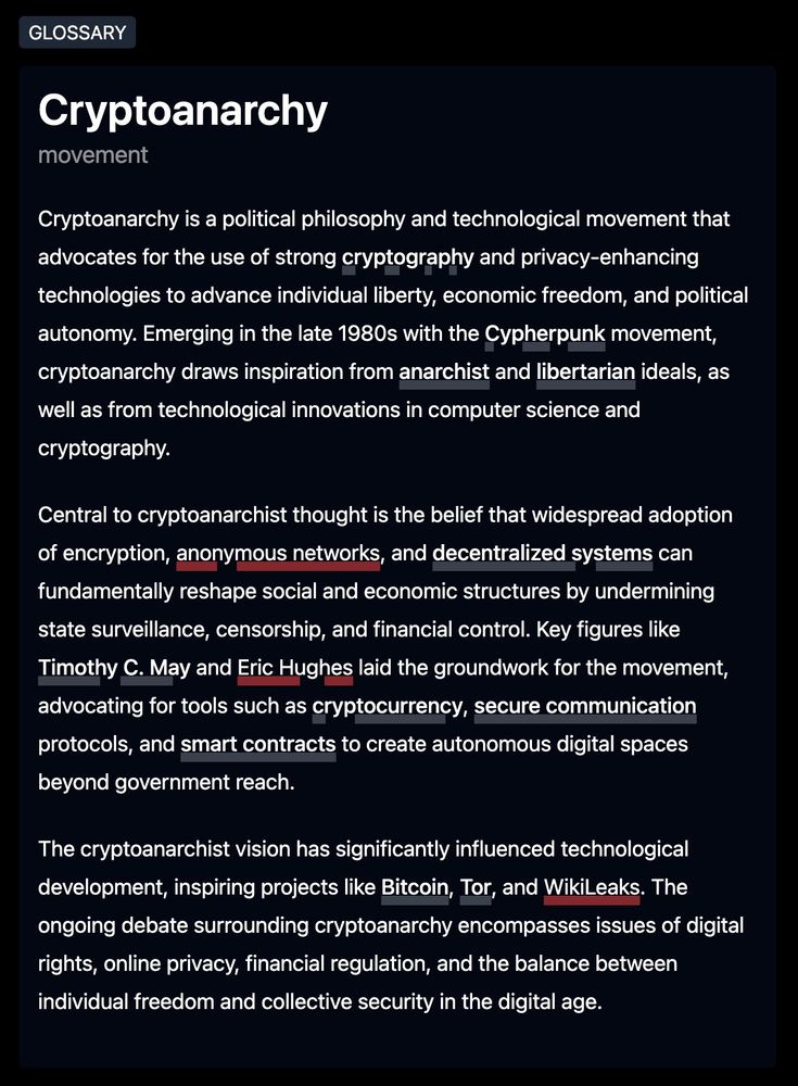 Cryptoanarchy [movement]

Cryptoanarchy is a political philosophy and technological movement that advocates for the use of strong cryptography and privacy-enhancing technologies to advance individual liberty, economic freedom, and political autonomy. Emerging in the late 1980s with the Cypherpunk movement, cryptoanarchy draws inspiration from anarchist and libertarian ideals, as well as from technological innovations in computer science and cryptography.

Central to cryptoanarchist thought is the belief that widespread adoption of encryption, anonymous networks, and decentralized systems can fundamentally reshape social and economic structures by undermining state surveillance, censorship, and financial control. Key figures like Timothy C. May and Eric Hughes laid the groundwork for the movement, advocating for tools such as cryptocurrency, secure communication protocols, and smart contracts to create autonomous digital spaces beyond government reach.

The cryptoanarchist vision has significantly influenced technological development, inspiring projects like Bitcoin, Tor, and WikiLeaks. However, the movement faces criticism for potentially enabling illegal activities and undermining necessary societal functions. The ongoing debate surrounding cryptoanarchy encompasses issues of digital rights, online privacy, financial regulation, and the balance between individual freedom and collective security in the digital age.