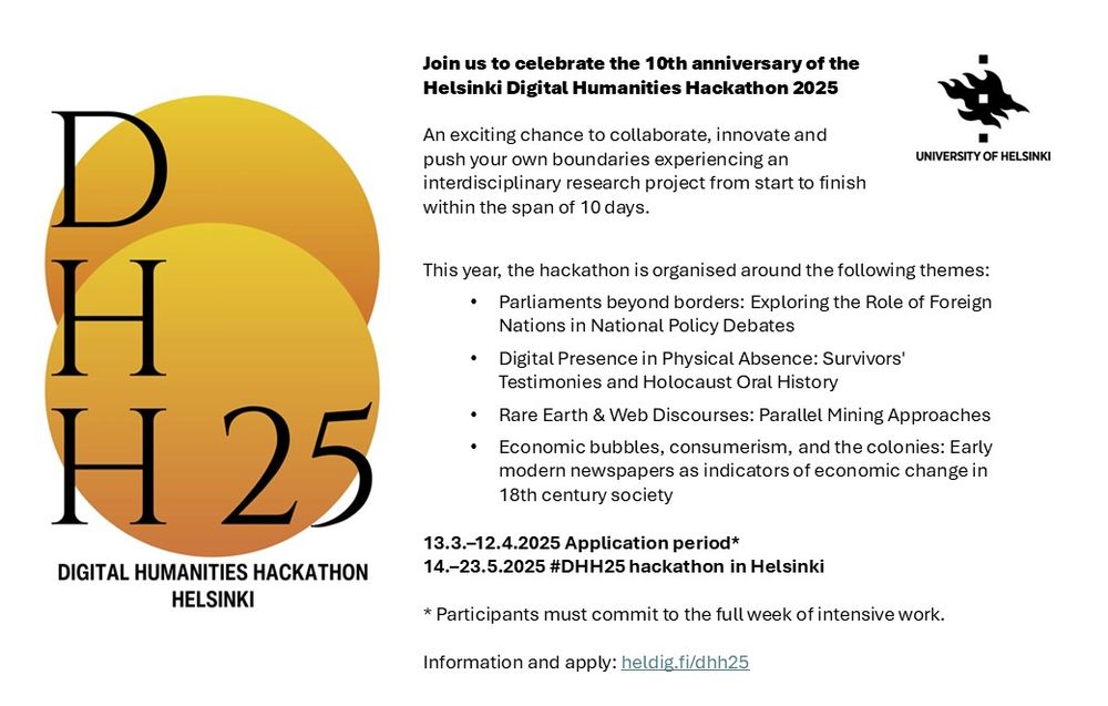 An exciting chance to collaborate, innovate and push your own boundaries experiencing an interdisciplinary research project from start to finish within the span of 10 days. 
This year, the hackathon is organised around the following themes:
Parliaments beyond borders: Exploring the Role of Foreign Nations in National Policy Debates
Digital Presence in Physical Absence: Survivors' Testimonies and Holocaust Oral History
Rare Earth & Web Discourses: Parallel Mining Approaches
Economic bubbles, consumerism, and the colonies: Early modern newspapers as indicators of economic change in 18th century society

13.3.–12.4.2025 Application period*
14.–23.5.2025 #DHH25 hackathon in Helsinki

* Participants must commit to the full week of intensive work. 

Information and apply: heldig.fi/dhh25 
