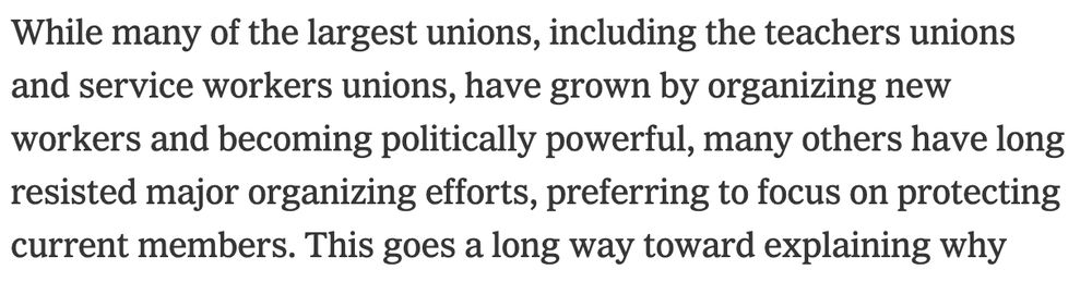 While many of the largest unions, including the teachers unions and service workers unions, have grown by organizing new workers and becoming politically powerful, many others have long resisted major organizing efforts, preferring to focus on protecting current members. 