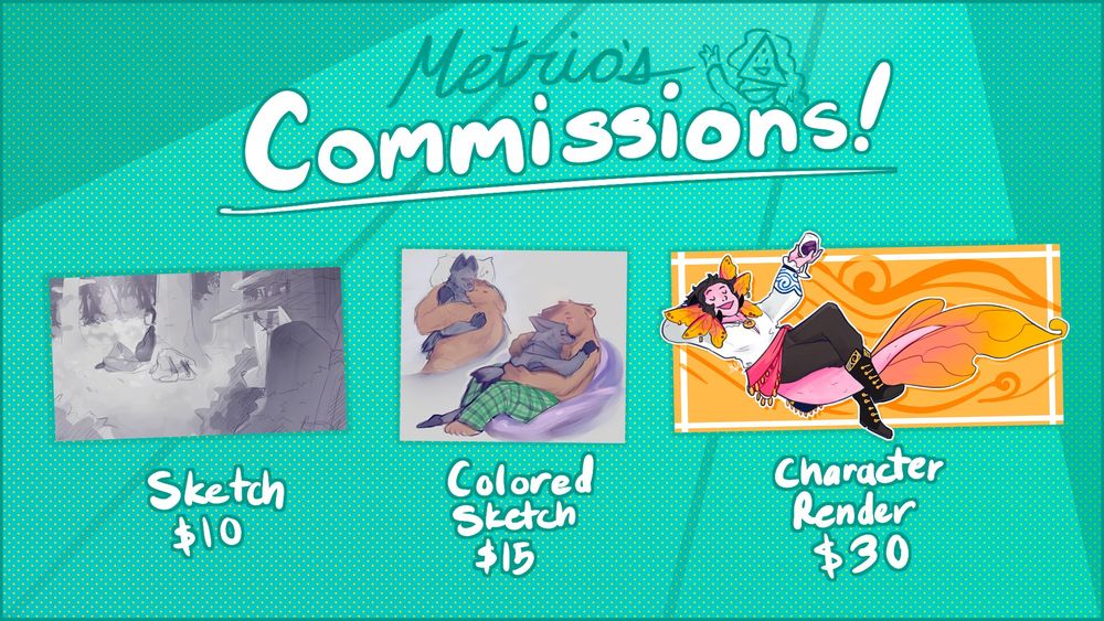 Metrio's Commissions!
Sketch: $10, Colored Sketch: $15, Character Render: $30. Find them on my Ko-Fi!