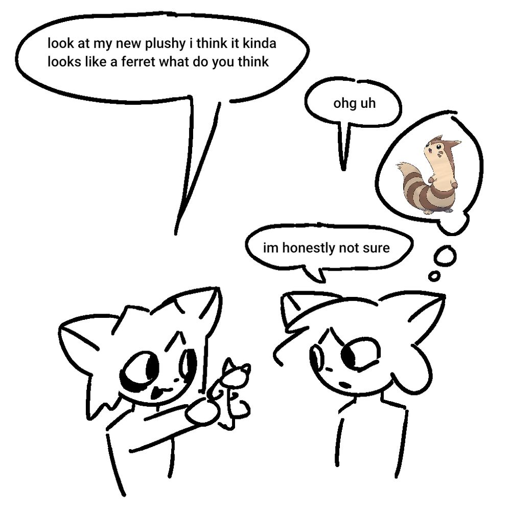 two cat people are talking.
A: "look at my new plushy, i think it kinda looks like a ferret, what do you think"
B: *thinking of the pokemon "furret"* "ohg uh. im honestly not sure"