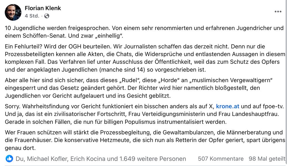 "10 Jugendliche werden freigesprochen. Von einem sehr renommierten und erfahrenen Jugendricher und einem Schöffen-Senat. Und zwar „einhellig“. 
Ein Fehlurteil? Wird der OGH beurteilen. Wir Journalisten schaffen das derzeit nicht. Denn nur die Prozessbeteiligten kennen alle Akten, die Chats, die Widersprüche und entlastenden Aussagen in diesem komplexen Fall. Das Verfahren lief unter Ausschluss der Öffentlichkeit, weil das zum Schutz des Opfers und der angeklagten Jugendlichen (manche sind 14) so vorgeschrieben ist.
Aber alle hier sind sich sicher, dass dieses „Rudel“, diese „Horde“ an „muslimischen Vergewaltigern“ eingesperrt und das Gesetz geändert gehört. Der Richter wird hier namentlich bloßgestellt, den Jugendlichen vor Gericht aufgelauert und ins Gesicht geblitzt. 
Sorry. Wahrheitsfindung vor Gericht funktioniert ein bisschen anders als auf X, krone.at und auf fpoe-tv. Und ja, das ist ein zivilisatorischer Fortschritt, Frau Verteidigungsministerin und Frau Landeshauptfrau. Gerade in solchen Fällen, die nun für billigen Populismus instrumentalisiert werden. 
Wer Frauen schützen will stärkt die Prozessbegleitung, die Gewaltambulanzen, die Männerberatung und die Frauenhäuser. Die konservative Hetzmeute, die sich nun als Retterin der Opfer geriert, spart übrigens genau dort."
