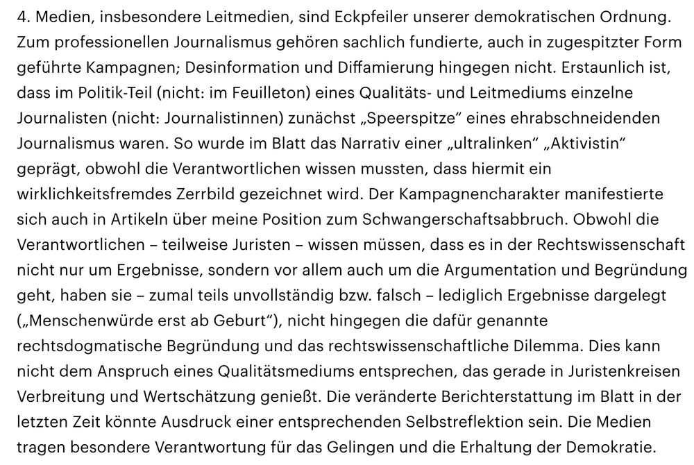 4. Medien, insbesondere Leitmedien, sind Eckpfeiler unserer demokratischen Ordnung. Zum professionellen Journalismus gehören sachlich fundierte, auch in zugespitzter Form geführte Kampagnen; Desinformation und Diffamierung hingegen nicht. Erstaunlich ist, dass im Politik-Teil (nicht: im Feuilleton) eines Qualitäts- und Leitmediums einzelne Journalisten (nicht: Journalistinnen) zunächst „Speerspitze“ eines ehrabschneidenden Journalismus waren. So wurde im Blatt das Narrativ einer „ultralinken“ „Aktivistin“ geprägt, obwohl die Verantwortlichen wissen mussten, dass hiermit ein wirklichkeitsfremdes Zerrbild gezeichnet wird. Der Kampagnencharakter manifestierte sich auch in Artikeln über meine Position zum Schwangerschaftsabbruch. Obwohl die Verantwortlichen – teilweise Juristen – wissen müssen, dass es in der Rechtswissenschaft nicht nur um Ergebnisse, sondern vor allem auch um die Argumentation und Begründung geht, haben sie – zumal teils unvollständig bzw. falsch – lediglich Ergebnisse dargelegt („Menschenwürde erst ab Geburt“), nicht hingegen die dafür genannte rechtsdogmatische Begründung und das rechtswissenschaftliche Dilemma. Dies kann nicht dem Anspruch eines Qualitätsmediums entsprechen, das gerade in Juristenkreisen Verbreitung und Wertschätzung genießt. Die veränderte Berichterstattung im Blatt in der letzten Zeit könnte Ausdruck einer entsprechenden Selbstreflektion sein. Die Medien tragen besondere Verantwortung für das Gelingen und die Erhaltung der Demokratie.