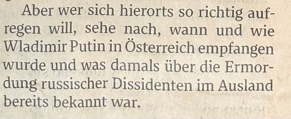 „Aber wer sich hierorts so richtig aufregen will, sehe nach, wann und wie Wladimir Putin in Österreich empfangen wurde und was damals über die Ermordung russischer Dissidenten im Ausland bereits bekannt war.“ (Standard)