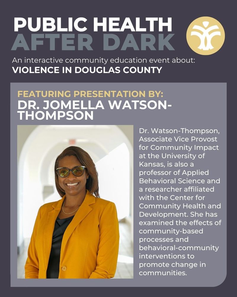 Public Health After Dark, an interactive community education event about violence in Douglas County will feature presentation by Dr. Jomella Watson-Thompson. Dr. Watson-Thompson, Associate Vice Provost for Community Impact at the University of Kansas, is also a professor of Applied Behavioral Science and a researcher affiliated with the Center for Community Health and Development. She has examined the effects of community-based processes and behavioral-community interventions to promote change in communities.