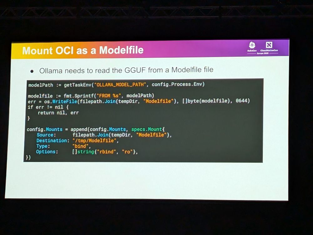 Mount OCI as a Modelfile

• Ollama needs to read the GGUF from a Modelfile file

modelPath: getTaskEnv ("OLLAMA_MODEL PATH", config.Process.Env)

modelfile: fmt.Sprintf("FROM %s", modelPath)

err = os.WriteFile(filepath.Join(tempDir, "Modelfile"), []byte (modelfile), 0644)
if err != nil {

return nil, err

}

config.Mounts append(config.Mounts, specs. Mount(

Source:

filepath.Join(tempDir, "Modelfile"),

Destination: "/tmp/Modelfile",

Type:

"bind",

Options: []string("rbind", "ro"},

})