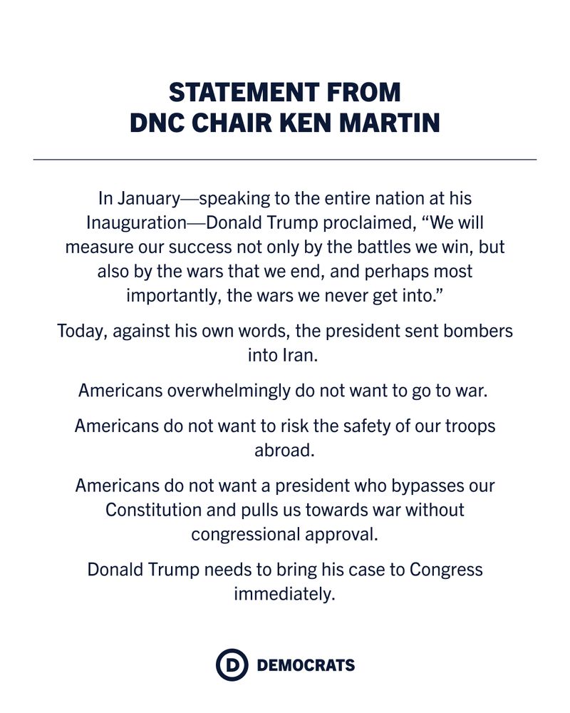 In January — speaking to the entire nation at his Inauguration - Donald Trump proclaimed ‘We will measure our success not only by the battles we win, but also by the wars that we end, and perhaps most importantly, the wars we never get into.’

Today, against his own words, the president sent bombers into Iran. 

Americans overwhelmingly do not want to go to war. 

Americans do not want to risk the safety of our troops abroad.

Americans do not want a president who bypasses our constitution and pulls us towards war without Congressional approval.

Donald Trump needs to bring his case to Congress immediately.