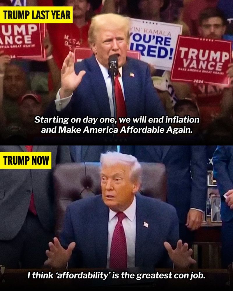 Image comparing two quotes from Donald Trump.

In the top frame labeled 'Trump Last Year' Donald Trump says, "Starting on day one, we will end inflation and Make America Affordable Again."

In the bottom frame labeled 'Trump Now' Donald Trump says, "I think 'affordability' is the greatest con job."