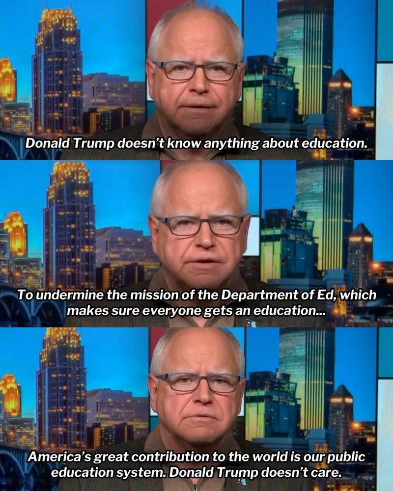 Three-panel graphic featuring Minnesota Governor Tim Walz in an interview. 

First panel: 'Donald Trump doesn’t know anything about education.'

Second panel: 'To undermine the mission of the Department of Ed, which makes sure everyone gets an education...'

Third panel: 'America’s great contribution to the world is our public education system. Donald Trump doesn’t care.'