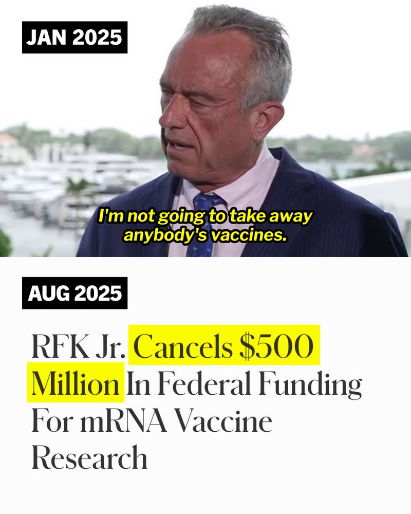 Split screen graphic of the following: First slide: [JAN 2025] RFK Jr. speaking during an interview, 'I'm not going to take away anybody's vaccines.' Second slide: [AUG 2025] Screenshot of a Forbes headline: 'RFK Jr. Cancels $500 Million In Federal Funding For mRNA Vaccine Research'