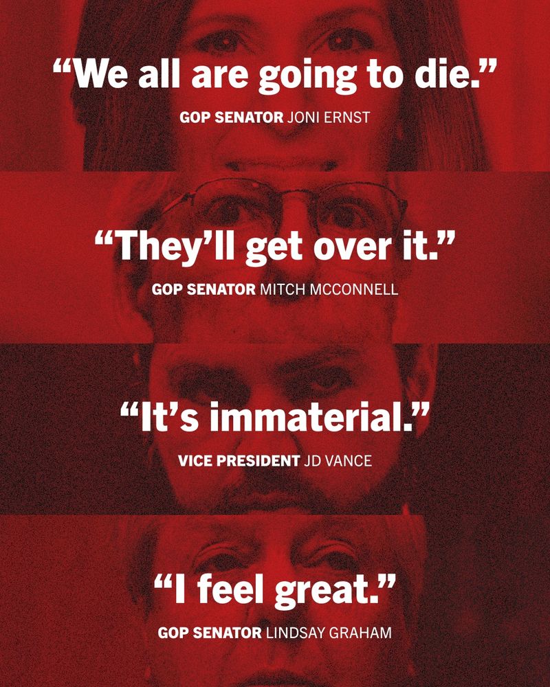 Graphic featuring the images and quotes of the following Republicans: 

“We all are going to die.” 

GOP Senator Joni Ernst 

“They’ll get over it.” 

GOP Senator Mitch McConnell 

“It’s immaterial.” 

Vice President JD Vance 

“I feel great.” 

GOP Senator Lindsay Graham