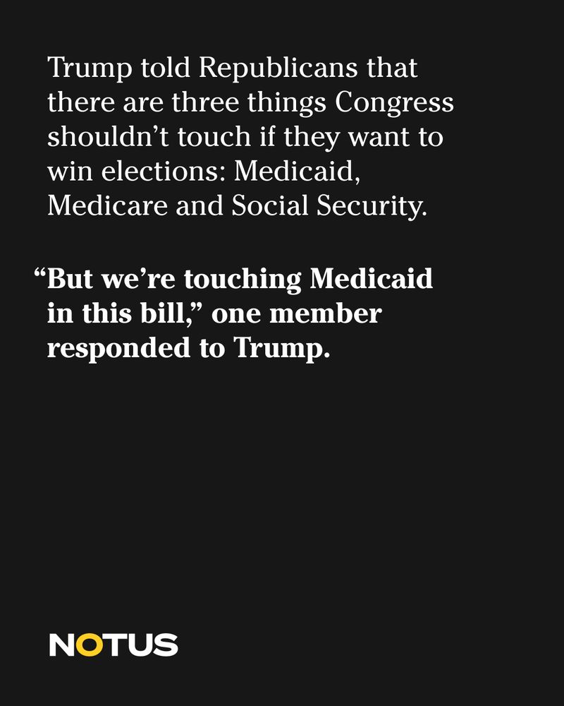 Trump told Republicans that there are three things Congress shouldn’t touch if they want to win elections: Medicaid, Medicare, and Social Security. 

“But we’re touching Medicaid on this bill,” one member responded to Trump. 

NOTUS 