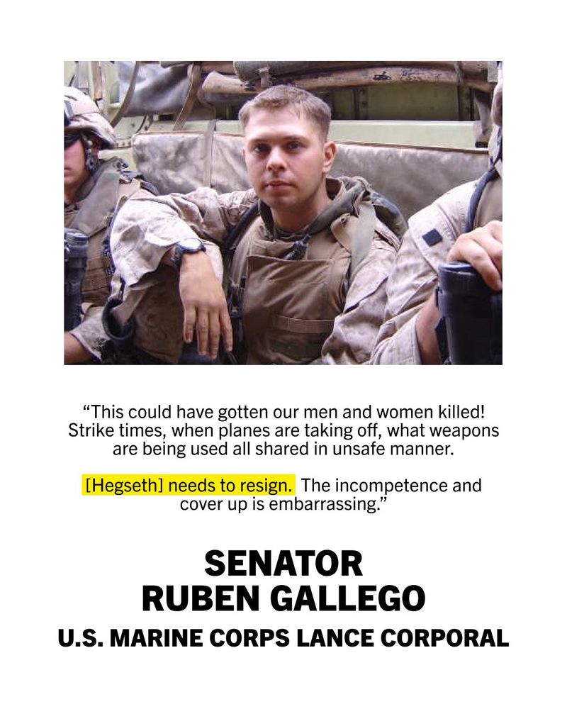 A graphic that shows an image of Senator Ruben Gallego serving as a Lance Corporal in the U.S. Marine Corps with text underneath. Senator Gallego is shown seated in his uniform alongside two other service members.

The quote below the image reads, "This could have gotten our men and women killed! Strike times, when planes are taking off, what weapons are being used all shared in unsafe manner. [Hegseth] needs to resign. The incompetence and cover up is embarrassing."