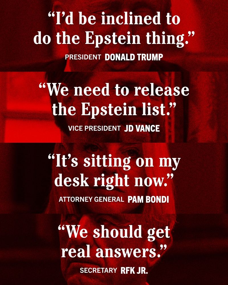 “I’d be inclined to do the Epstein thing.” -PRESIDENT DONALD TRUMP “We need to release the Epstein list.” -VICE PRESIDENT JD VANCE “It’s sitting on my desk right now.” -ATTORNEY GENERAL PAM BONDI “We should get real answers.” -SECRETARY RFK JR.