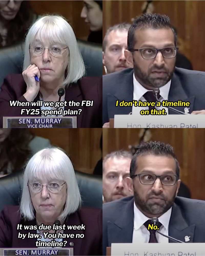 Four-panel graphic of Senator Murray questioning FBI Director Kash Patel. 

First panel: Sen. Murray, ‘When will we get the FBI FY25 spend plan?’

Second panel: Kash Patel, I’ll get you an answer, I don't have a timeline on that

Third panel: Sen. Murray, ‘It was due last week by law. You have no timeline?’

Fourth panel: Kash Patel, ‘No.’
