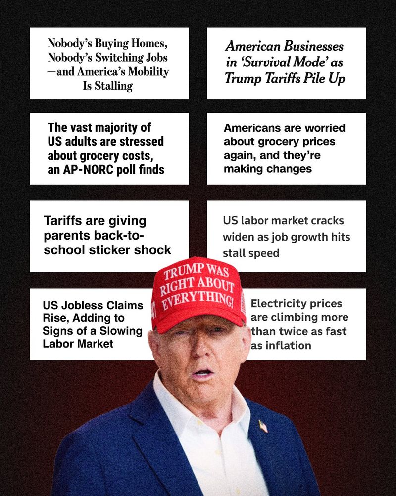 Graphic featuring Donald Trump wearing a ‘Trump was right about everything’ hat. With the following headlines in text boxes: ‘Nobody’s Buying Homes, Nobody’s Switching Jobs — and America’s Mobility Is Stalling’ ‘American Businesses in ‘Survival Mode’ as Trump Tariffs Pile Up’ ‘The vast majority of US adults are stressed about grocery costs, an AP-NORC poll finds’ ‘Americans are worried about grocery prices again, and they’re making changes’ ‘Tariffs are giving parents back-to-school stick shock’ ‘US labor market cracks widen as job growth hits stall speed’ ‘US Jobless Claims Rise, Adding to Signs of a Slowing Labor Market’ ‘Electricity prices are climbing more than twice as fast as inflation’