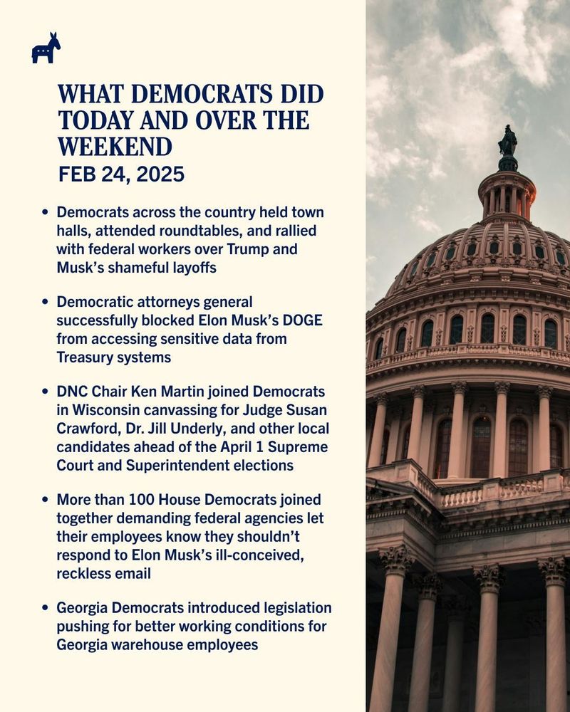 Cream-colored graphic featuring an image of the U.S. Capitol, with text stating: What Democrats Did Today And Over The Weekend Feb. 24, 2025 —Democrats across the country held town halls, attended roundtables, and rallied with federal workers over Trump and Musk’s shameful layoffs —Democratic attorneys general successfully blocked Elon Musk’s DOGE from accessing sensitive data from Treasury systems —DNC Chair Ken Martin joined Democrats in Wisconsin canvassing for Judge Susan Crawford, Dr. Jill Underly, and other local candidates ahead of the April 1 Supreme Court and Superintendent elections —More than 100 House Democrats joined together demanding federal agencies let their employees know they shouldn’t respond to Elon Musk’s ill-conceived, reckless email —Georgia Democrats introduced legislation pushing for better working conditions for Georgia warehouse employees