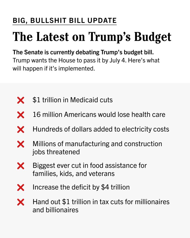 BIG, BULLSHIT BILL UPDATE 

The Latest on Trump’s Budget 

The Senate is currently debating Trump’s budget bill. Trump wants the House to pass it by July 4. Here’s what will happen if it’s implemented. 

— $1 trillion in Medicaid cuts
— 16 million Americans would lose health care
— Millions of manufacturing and construction jobs threatened 
— Biggest ever cut in food assistance for families, kids, and veterans 
— Increase the deficit by $4 trillion 
— Hand out $1 trillion in tax cuts for millionaires and billionaires 
